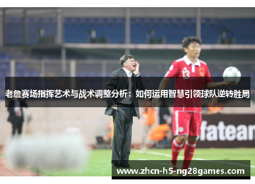 老詹赛场指挥艺术与战术调整分析：如何运用智慧引领球队逆转胜局