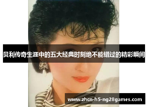 贝利传奇生涯中的五大经典时刻绝不能错过的精彩瞬间