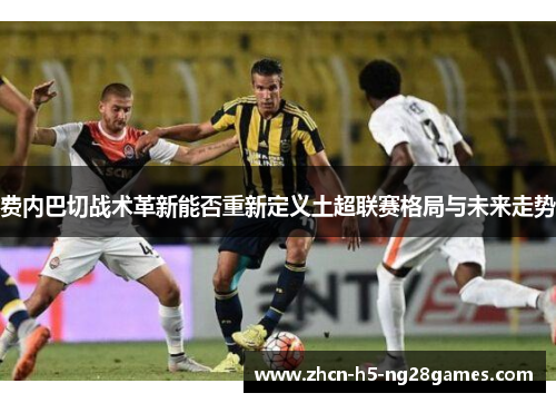 费内巴切战术革新能否重新定义土超联赛格局与未来走势 费内巴切战术革新能否重新定义土超联赛格局与未来走势