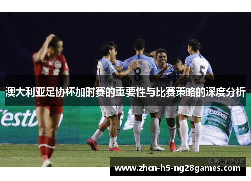 澳大利亚足协杯加时赛的重要性与比赛策略的深度分析 澳大利亚足协杯加时赛的重要性与比赛策略的深度分析