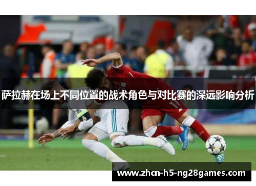 萨拉赫在场上不同位置的战术角色与对比赛的深远影响分析