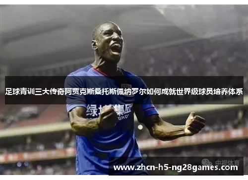 足球青训三大传奇阿贾克斯桑托斯佩纳罗尔如何成就世界级球员培养体系 足球青训三大传奇阿贾克斯桑托斯佩纳罗尔如何成就世界级球员培养体系