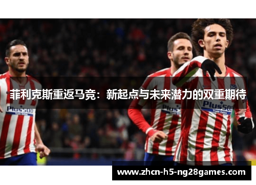 菲利克斯重返马竞：新起点与未来潜力的双重期待