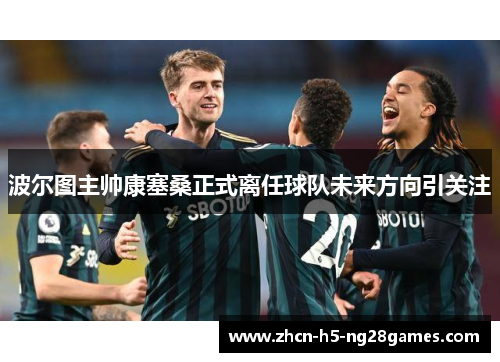 波尔图主帅康塞桑正式离任球队未来方向引关注